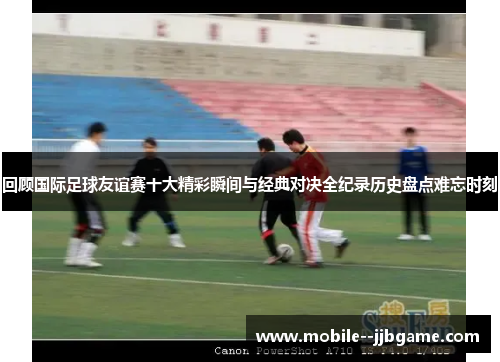 回顾国际足球友谊赛十大精彩瞬间与经典对决全纪录历史盘点难忘时刻 回顾国际足球友谊赛十大精彩瞬间与经典对决全纪录历史盘点难忘时刻